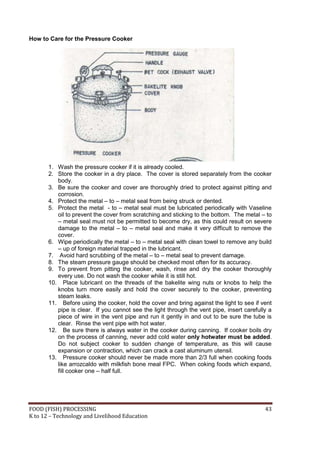 FOOD (FISH) PROCESSING 43
K to 12 – Technology and Livelihood Education
How to Care for the Pressure Cooker
1. Wash the pressure cooker if it is already cooled.
2. Store the cooker in a dry place. The cover is stored separately from the cooker
body.
3. Be sure the cooker and cover are thoroughly dried to protect against pitting and
corrosion.
4. Protect the metal – to – metal seal from being struck or dented.
5. Protect the metal - to – metal seal must be lubricated periodically with Vaseline
oil to prevent the cover from scratching and sticking to the bottom. The metal – to
– metal seal must not be permitted to become dry, as this could result on severe
damage to the metal – to – metal seal and make it very difficult to remove the
cover.
6. Wipe periodically the metal – to – metal seal with clean towel to remove any build
– up of foreign material trapped in the lubricant.
7. Avoid hard scrubbing of the metal – to – metal seal to prevent damage.
8. The steam pressure gauge should be checked most often for its accuracy.
9. To prevent from pitting the cooker, wash, rinse and dry the cooker thoroughly
every use. Do not wash the cooker while it is still hot.
10. Place lubricant on the threads of the bakelite wing nuts or knobs to help the
knobs turn more easily and hold the cover securely to the cooker, preventing
steam leaks.
11. Before using the cooker, hold the cover and bring against the light to see if vent
pipe is clear. If you cannot see the light through the vent pipe, insert carefully a
piece of wire in the vent pipe and run it gently in and out to be sure the tube is
clear. Rinse the vent pipe with hot water.
12. Be sure there is always water in the cooker during canning. If cooker boils dry
on the process of canning, never add cold water only hotwater must be added.
Do not subject cooker to sudden change of temperature, as this will cause
expansion or contraction, which can crack a cast aluminum utensil.
13. Pressure cooker should never be made more than 2/3 full when cooking foods
like arrozcaldo with milkfish bone meal FPC. When coking foods which expand,
fill cooker one – half full.
 
