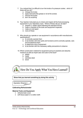 FOOD (FISH) PROCESSING 48
K to 12 – Technology and Livelihood Education
7. You noticed that it is difficult to turn the knobs of a pressure cooker, which of
these will you do?
a. change the knobs
b. apply lubricants like grease or oil at the screws
c. remove the knobs
d. don’t do anything
8. Your teacher instructed you to check and inspect all the food processing
equipment in your laboratory room. Which of these will you do later?
a. prepare a written report following the standard format
b. make a checklist of the tools and equipment inspected
c. make an oral report
d. none of these
9. Why should you operate or use equipment in accordance with manufacturers
specifications?
a. to correctly operate them
b. to be familiar with their parts and functions and to correctly operate, care
and troubleshoot them
c. to determine cost of equipment
d. to be familiar with the necessary safety precautions to observe
10. Which construction material for equipment porous to bacteria and absorbs
moisture as well as impart odor and color to the food?
a. plastic
b. metal
c. stainless steel
d. wood
Calibrating Refractometer
Material Tools and Equipment:
 refractometer cover
 soft tissue paper or a cotton cloth
Show that you learned something by doing this activity
HowDo YouApplyWhatYou HaveLearned?
Operation Sheet 2.1
 