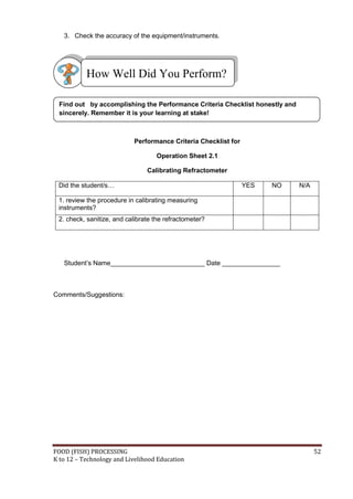 FOOD (FISH) PROCESSING 52
K to 12 – Technology and Livelihood Education
3. Check the accuracy of the equipment/instruments.
Performance Criteria Checklist for
Operation Sheet 2.1
Calibrating Refractometer
Did the student/s… YES NO N/A
1. review the procedure in calibrating measuring
instruments?
2. check, sanitize, and calibrate the refractometer?
Student’s Name__________________________ Date ________________
Comments/Suggestions:
Find out by accomplishing the Performance Criteria Checklist honestly and
sincerely. Remember it is your learning at stake!
How Well Did You Perform?
 