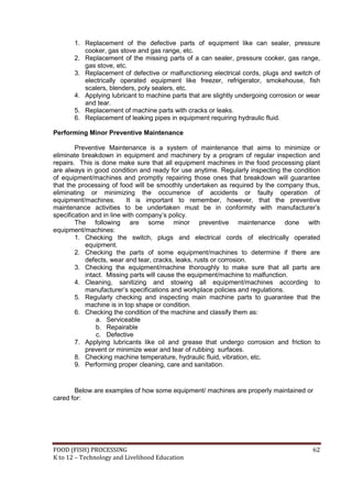 FOOD (FISH) PROCESSING 62
K to 12 – Technology and Livelihood Education
1. Replacement of the defective parts of equipment like can sealer, pressure
cooker, gas stove and gas range, etc.
2. Replacement of the missing parts of a can sealer, pressure cooker, gas range,
gas stove, etc.
3. Replacement of defective or malfunctioning electrical cords, plugs and switch of
electrically operated equipment like freezer, refrigerator, smokehouse, fish
scalers, blenders, poly sealers, etc.
4. Applying lubricant to machine parts that are slightly undergoing corrosion or wear
and tear.
5. Replacement of machine parts with cracks or leaks.
6. Replacement of leaking pipes in equipment requiring hydraulic fluid.
Performing Minor Preventive Maintenance
Preventive Maintenance is a system of maintenance that aims to minimize or
eliminate breakdown in equipment and machinery by a program of regular inspection and
repairs. This is done make sure that all equipment machines in the food processing plant
are always in good condition and ready for use anytime. Regularly inspecting the condition
of equipment/machines and promptly repairing those ones that breakdown will guarantee
that the processing of food will be smoothly undertaken as required by the company thus,
eliminating or minimizing the occurrence of accidents or faulty operation of
equipment/machines. It is important to remember, however, that the preventive
maintenance activities to be undertaken must be in conformity with manufacturer’s
specification and in line with company’s policy.
The following are some minor preventive maintenance done with
equipment/machines:
1. Checking the switch, plugs and electrical cords of electrically operated
equipment.
2. Checking the parts of some equipment/machines to determine if there are
defects, wear and tear, cracks, leaks, rusts or corrosion.
3. Checking the equipment/machine thoroughly to make sure that all parts are
intact. Missing parts will cause the equipment/machine to malfunction.
4. Cleaning, sanitizing and stowing all equipment/machines according to
manufacturer’s specifications and workplace policies and regulations.
5. Regularly checking and inspecting main machine parts to guarantee that the
machine is in top shape or condition.
6. Checking the condition of the machine and classify them as:
a. Serviceable
b. Repairable
c. Defective
7. Applying lubricants like oil and grease that undergo corrosion and friction to
prevent or minimize wear and tear of rubbing surfaces.
8. Checking machine temperature, hydraulic fluid, vibration, etc.
9. Performing proper cleaning, care and sanitation.
Below are examples of how some equipment/ machines are properly maintained or
cared for:
 