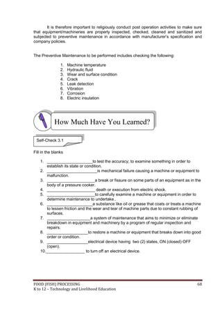FOOD (FISH) PROCESSING 68
K to 12 – Technology and Livelihood Education
It is therefore important to religiously conduct post operation activities to make sure
that equipment/machineries are properly inspected, checked, cleaned and sanitized and
subjected to preventive maintenance in accordance with manufacturer’s specification and
company policies.
The Preventive Maintenance to be performed includes checking the following:
1. Machine temperature
2. Hydraulic fluid
3. Wear and surface condition
4. Crack
5. Leak detection
6. Vibration
7. Corrosion
8. Electric insulation
Fill in the blanks
1. ____________________to test the accuracy; to examine something in order to
establish its state or condition.
2. ______________________is mechanical failure causing a machine or equipment to
malfunction.
3. _____________________a break or fissure on some parts of an equipment as in the
body of a pressure cooker.
4. _____________________ death or execution from electric shock.
5. _____________________to carefully examine a machine or equipment in order to
determine maintenance to undertake..
6. ____________________a substance like oil or grease that coats or treats a machine
to lessen friction and the wear and tear of machine parts due to constant rubbing of
surfaces.
7. ___________________a system of maintenance that aims to minimize or eliminate
breakdown in equipment and machinery by a program of regular inspection and
repairs.
8. __________________to restore a machine or equipment that breaks down into good
order or condition.
9. __________________electrical device having two (2) states, ON (closed) OFF
(open).
10._________________ to turn off an electrical device.
How Much Have You Learned?
Self-Check 3.1
 
