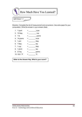 FOOD (FISH) PROCESSING 88
K to 12 – Technology and Livelihood Education
Direction: Complete the list of measurement and conversions. Use extra paper for your
computation. Write the answer in your answer sheet.
1. 1 quart = _________cups
2. 12 tbsp. = _________ cup
3. 1 lb. = _________ grams
4. 14 grams = ________ once
5. 1 pint = ________ tbsp.
6. 1 tbsp. = ________ tsp
7. 1 cup = ________ tbsp
8. 1 pinch = ________ tsp.
9. 2.5 kg = ________ grams
10. 102.1 o
F = ________ o
C
How Much Have You Learned?
Self-Check 1.1
Refer to the Answer Key. What is your score?
 