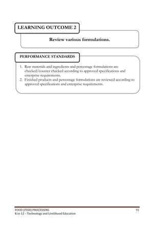 FOOD (FISH) PROCESSING 91
K to 12 – Technology and Livelihood Education
1. Raw materials and ingredients and percentage formulations are
checked/counter checked according to approved specifications and
enterprise requirements.
2. Finished products and percentage formulations are reviewed according to
approved specifications and enterprise requirements.
PERFORMANCE STANDARDS
Review various formulations.
LEARNING OUTCOME 2
 