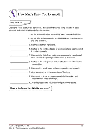 FOOD (FISH) PROCESSING 95
K to 12 – Technology and Livelihood Education
Directions: Read carefully the sentences. Then identify the word being describe in each
sentence and write it in a blank before the number.
__________________1. It is the amount of solute present in a given quantity of solvent.
__________________2. It is the total amount spent for goods or services including money
and time and labor.
__________________ 3. It is the cost of raw ingredients.
__________________ 4. It refers to the combined costs of raw material and labor incurred
in producing goods.
__________________ 5. It is a material that allows molecules of one kind to pass through
it but prevents the passage of other kinds of molecules.
__________________ 6. It refers to the homogenous mixture of substances with variable
composition.
__________________ 7. It is a solution which has a uniform composition and property.
__________________ 8.Is the normal range in the percentage of food cost.
__________________ 9. It is a solution of salt and water wherein fish is soaked and
cooked before finally smoking it.
__________________ 10. It is the process of a solute dissolving in another solute.
How Much Have You Learned?
Self-Check 2.1
Refer to the Answer Key. What is your score?
 