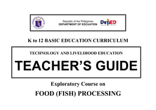 K to 12 BASIC EDUCATION CURRICULUM
Exploratory Course on
FOOD (FISH) PROCESSING
Republic of the Philippines
DEPARTMENT OF EDCUATION
TECHNOLOGY AND LIVELIHOOD EDUCATION
TEACHER’S GUIDE
 