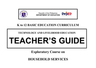 K to 12 BASIC EDUCATION CURRICULUM
Exploratory Course on
HOUSEHOLD SERVICES
Republic of the Philippines
DEPARTMENT OF EDCUATION
TECHNOLOGY AND LIVELIHOOD EDUCATION
TEACHER’S GUIDE
 