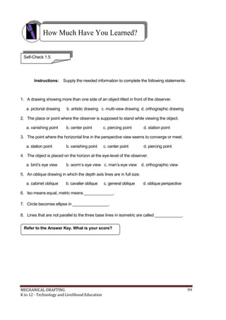 How Much Have You Learned?
Self-Check 1.5
Instructions: Supply the needed information to complete the following statements.
1. A drawing showing more than one side of an object tilted in front of the observer.
a. pictorial drawing b. artistic drawing c. multi-view drawing d. orthographic drawing
2. The place or point where the observer is supposed to stand while viewing the object.
a. vanishing point b. center point c. piercing point d. station point
3. The point where the horizontal line in the perspective view seems to converge or meet.
a. station point b. vanishing point c. center point d. piercing point
4. The object is placed on the horizon at the eye-level of the observer.
a. bird’s eye view b. worm’s eye view c. man’s-eye view d. orthographic view
5. An oblique drawing in which the depth axis lines are in full size.
a. cabinet oblique b. cavalier oblique c. general oblique d. oblique perspective
6. Iso means equal, metric means _____________.
7. Circle becomes ellipse in ________________.
8. Lines that are not parallel to the three base lines in isometric are called ____________.
Refer to the Answer Key. What is your score?
MECHANICAL DRAFTING 99
K to 12 - Technology and Livelihood Education
 