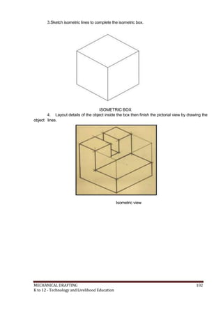 3.Sketch isometric lines to complete the isometric box.
ISOMETRIC BOX
4. Layout details of the object inside the box then finish the pictorial view by drawing the
object lines.
Isometric view
MECHANICAL DRAFTING 102
K to 12 - Technology and Livelihood Education
 