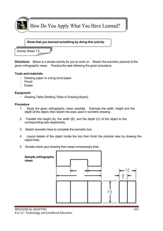 How Do You Apply What You Have Learned?
Show that you learned something by doing this activity.
Activity Sheet 1.5
Directions: Below is a simple activity for you to work on. Sketch the isometric pictorial of the
given orthographic views. Practice the task following the given procedure.
Tools and materials:
 Drawing paper or a long bond paper
 Pencil
 Eraser
Equipment:
 Drawing Table (Drafting Table or Drawing Board)
Procedure
1. Study the given orthographic views carefully. Estimate the width, height and the
depth of the object, then sketch the axes used in isometric drawing.
2. Transfer the height (A), the width (B), and the depth (C) of the object to the
corresponding axis respectively.
3. Sketch isometric lines to complete the isometric box.
4. Layout details of the object inside the box then finish the pictorial view by drawing the
object lines.
5. Double check your drawing then erase unnecessary lines.
Sample orthographic
views
MECHANICAL DRAFTING 103
K to 12 - Technology and Livelihood Education
 