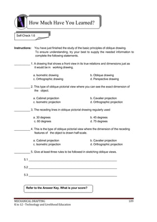 How Much Have You Learned?
Self-Check 1.6
Instructions: You have just finished the study of the basic principles of oblique drawing.
To ensure understanding, try your best to supply the needed information to
complete the following statements.
__________ 1. A drawing that shows a front view in its true relations and dimensions just as
it would be in working drawing.
a. Isometric drawing b. Oblique drawing
c. Orthographic drawing d. Perspective drawing
__________ 2. This type of oblique pictorial view where you can see the exact dimension of
the object.
a. Cabinet projection b. Cavalier projection
c. Isometric projection d. Orthographic projection
__________ 3. The receding lines in oblique pictorial drawing regularly used
a. 30 degrees b. 45 degrees
c. 60 degrees d. 75 degrees
__________ 4. This is the type of oblique pictorial view where the dimension of the receding
features of the object is drawn half-scale.
a. Cabinet projection b. Cavalier projection
c. Isometric projection d. Orthographic projection
__________ 5. Give at least three rules to be followed in sketching oblique views.
5.1 ________________________________________________________
5.2 ________________________________________________________
5.3 ________________________________________________________
Refer to the Answer Key. What is your score?
MECHANICAL DRAFTING 109
K to 12 - Technology and Livelihood Education
 