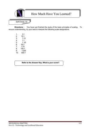 How Much Have You Learned?
Self-Check 1.8
Directions : You have just finished the study of the basic principles of scaling. To
ensure understanding, try your best to interpret the following scale designations.
1. 3:1
2. 10:1
3. 1:15
4. 1:1
5. 1: 20
6. 50:1
7. 1:75
8. 100:1
9. 1:200
10. 500:1
Refer to the Answer Key. What is your score?
MECHANICAL DRAFTING 115
K to 12 - Technology and Livelihood Education
 