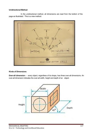 Unidirectional Method
In the unidirectional method, all dimensions are read from the bottom of the
page as illustrated. This is a new method.
Kinds of Dimensions
Over-all dimension - every object, regardless of its shape, has three over-all dimensions. An
over-all dimension indicates the over-all width, height and depth of an object.
MECHANICAL DRAFTING 117
K to 12 - Technology and Livelihood Education
 