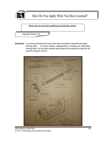 How Do You Apply What You Have Learned?
Show that you learned something by doing this activity
Operation Sheet 1.10
Directions: You have just finished the study of the basic principles in assembly and detail
working plans. To ensure deeper understanding on reading and interpreting
working plans, do the given sample tasks below and complete the table for the
parts list. (Figures 4 and 5)
MECHANICAL DRAFTING 128
K to 12 - Technology and Livelihood Education
 