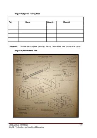 (Figure 4) Special Flaring Tool
Part Name Quantity Material
Directions: Provide the complete parts list of the Toolmaker’s Vise on the table below.
(Figure 5) Toolmaker’s Vise
MECHANICAL DRAFTING 129
K to 12 - Technology and Livelihood Education
 