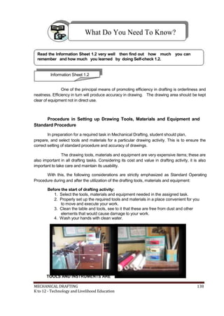 What Do You Need To Know?
Read the Information Sheet 1.2 very well then find out how much you can
remember and how much you learned by doing Self-check 1.2.
Information Sheet 1.2
One of the principal means of promoting efficiency in drafting is orderliness and
neatness. Efficiency in turn will produce accuracy in drawing. The drawing area should be kept
clear of equipment not in direct use.
Procedure in Setting up Drawing Tools, Materials and Equipment and
Standard Procedure
In preparation for a required task in Mechanical Drafting, student should plan,
prepare, and select tools and materials for a particular drawing activity. This is to ensure the
correct setting of standard procedure and accuracy of drawings.
The drawing tools, materials and equipment are very expensive items; these are
also important in all drafting tasks. Considering its cost and value in drafting activity, it is also
important to take care and maintain its usability.
With this, the following considerations are strictly emphasized as Standard Operating
Procedure during and after the utilization of the drafting tools, materials and equipment:
Before the start of drafting activity:
1. Select the tools, materials and equipment needed in the assigned task.
2. Properly set up the required tools and materials in a place convenient for you
to move and execute your work.
3. Clean the table and tools, see to it that these are free from dust and other
elements that would cause damage to your work.
4. Wash your hands with clean water.
TOOLS AND INSTRUMENTS ARE
MECHANICAL DRAFTING 138
K to 12 - Technology and Livelihood Education
 