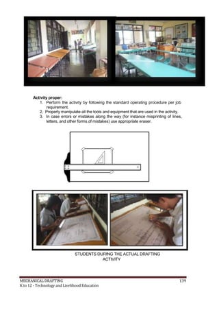 Activity proper:
1. Perform the activity by following the standard operating procedure per job
requirement.
2. Properly manipulate all the tools and equipment that are used in the activity.
3. In case errors or mistakes along the way (for instance misprinting of lines,
letters, and other forms of mistakes) use appropriate eraser.
STUDENTS DURING THE ACTUAL DRAFTING
ACTIVITY
MECHANICAL DRAFTING 139
K to 12 - Technology and Livelihood Education
 