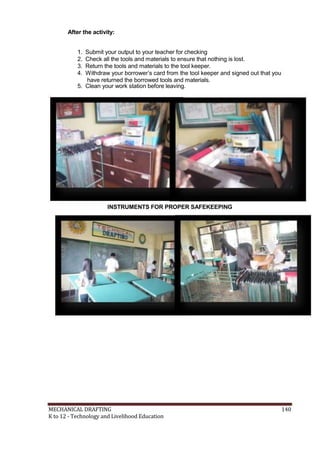 After the activity:
1. Submit your output to your teacher for checking
2. Check all the tools and materials to ensure that nothing is lost.
3. Return the tools and materials to the tool keeper.
4. Withdraw your borrower’s card from the tool keeper and signed out that you
have returned the borrowed tools and materials.
5. Clean your work station before leaving.
INSTRUMENTS FOR PROPER SAFEKEEPING
CLEANING OF THE WORK ST
MECHANICAL DRAFTING 140
K to 12 - Technology and Livelihood Education
 