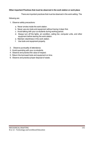 Other important Practices that must be observed in the work station or work place
There are important practices that must be observed in the work setting. The
following are:
1. Observe safety precautions:
a. Never smoke inside the work station.
b. Never use any tools and equipment without having it clean first.
c. Avoid talking with your co-students during working period.
d. Always turn off the lights, air condition, ceiling fan, computer units, and other
equipment before leaving the work station.
e. Maintain cleanliness in the work station.
f. Use tools and equipment properly.
2. Observe punctuality of attendance.
3. Avoid quarreling with your co-students.
4. Observe and practice the value of respect.
5. Return the borrowed tools and equipment on time.
6. Observe and practice proper disposal of waste.
MECHANICAL DRAFTING 141
K to 12 - Technology and Livelihood Education
 
