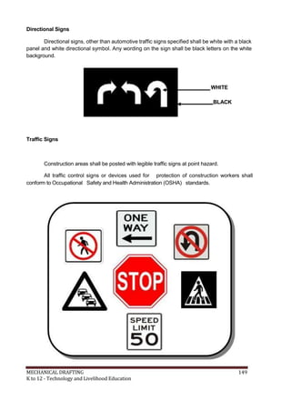 Directional Signs
Directional signs, other than automotive traffic signs specified shall be white with a black
panel and white directional symbol. Any wording on the sign shall be black letters on the white
background.
WHITE
BLACK
Traffic Signs
Construction areas shall be posted with legible traffic signs at point hazard.
All traffic control signs or devices used for protection of construction workers shall
conform to Occupational Safety and Health Administration (OSHA) standards.
MECHANICAL DRAFTING 149
K to 12 - Technology and Livelihood Education
 