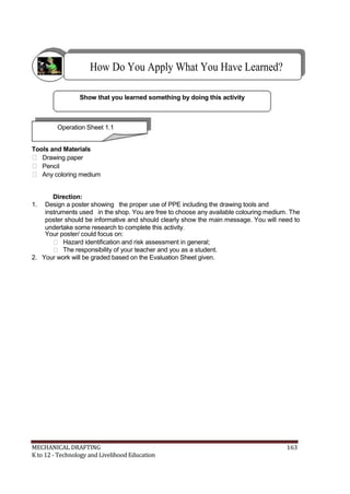 How Do You Apply What You Have Learned?
Show that you learned something by doing this activity
Operation Sheet 1.1
Tools and Materials
 Drawing paper
 Pencil
 Any coloring medium
Direction:
1. Design a poster showing the proper use of PPE including the drawing tools and
instruments used in the shop. You are free to choose any available colouring medium. The
poster should be informative and should clearly show the main message. You will need to
undertake some research to complete this activity.
Your poster/ could focus on:
 Hazard identification and risk assessment in general;
 The responsibility of your teacher and you as a student.
2. Your work will be graded based on the Evaluation Sheet given.
MECHANICAL DRAFTING 163
K to 12 - Technology and Livelihood Education
 