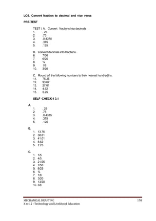 LO3. Convert fraction to decimal and vice versa
PRE-TEST
TEST I. A. Convert fractions into decimals
1. . 25
2. .75
3. .0.4375
4. .375
5. .125
B. Convert decimals into fractions .
6. 7/50
7. 6/25
8. ¾
9. 1/8
10. 3/20
C. Round off the following numbers to their nearest hundredths.
11. 76.35
12. 93.67
13. 27.01
14. 4.62
15. 5.25
SELF -CHECK # 3.1
A.
1. . 25
2. .75
3. .0.4375
4. .375
5. .125
B.
1. 13.76
2. 38.61
3. 41.01
4. 8.62
5. 7.25
C.
1. 1/5
2. 4/5
3. 21/25
4. 7/50
5. 6/25
6. ¾
7. 1/8
8. 3/20
9. 13/20
10. 3/8
MECHANICAL DRAFTING 170
K to 12 - Technology and Livelihood Education
 