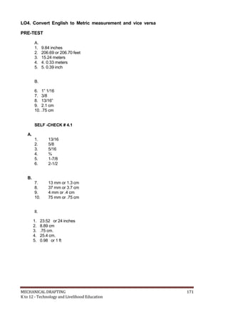 LO4. Convert English to Metric measurement and vice versa
PRE-TEST
A.
1. 9.84 inches
2. 206.69 or 206.70 feet
3. 15.24 meters
4. 4. 0.33 meters
5. 5. 0.39 inch
B.
6. 1” 1/16
7. 3/8
8. 13/16”
9. 2.1 cm
10. .75 cm
SELF -CHECK # 4.1
A.
1. 13/16
2. 5/8
3. 5/16
4. ¾
5. 1-7/8
6. 2-1/2
B.
7. 13 mm or 1.3 cm
8. 37 mm or 3.7 cm
9. 4 mm or .4 cm
10. 75 mm or .75 cm
II.
1. 23.52 or 24 inches
2. 8.89 cm
3. .75 cm.
4. 25.4 cm.
5. 0.98 or 1 ft
MECHANICAL DRAFTING 171
K to 12 - Technology and Livelihood Education
 
