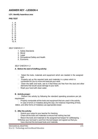 ANSWER KEY - LESSON 4
LO1. Identify hazardous area
PRE-TEST
1. A
2. B
3. A
4. C
5. A
6. D
7. D
8. B
9. B
10. A
SELF CHECK # 1.1
1. Safety Standards
2. Moral
3. Legal
4. Occupational Safety and Health
5. Economic
SELF CHECK # 1.2
A. Before the start of drafting activity:
 Select the tools, materials and equipment which are needed in the assigned
task.
 Properly set up the required tools and materials in a place which is
convenient for you to move and execute your work.
 Clean the table and tools, see to it that these are free from the dust and other
elements that would cause damage to your work.
 Wash your hand with clean water.
B. Activity proper:
 Perform the activity by following the standard operating procedure per job
requirement.
 Properly manipulate all the tools and equipment that are used in the activity.
 In case of errors or mistakes along the way ( for instance misprinting of lines,
letters, and other forms of mistakes) use appropriate eraser.
C. After the activity:
 Submit your output to your teacher for checking
 Check all the tools and materials to ensure that nothing has lost.
 Return the tools and materials to the assigned tool keeper for safekeeping. 
Withdraw your borrower’s card from the tool keeper and signed out that you
have returned the borrowed tools and materials.
MECHANICAL DRAFTING 175
K to 12 - Technology and Livelihood Education
 