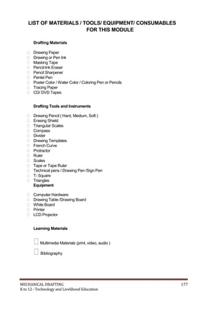 LIST OF MATERIALS / TOOLS/ EQUIPMENT/ CONSUMABLES
FOR THIS MODULE
Drafting Materials
 Drawing Paper
 Drawing or Pen Ink
 Masking Tape
 Pencil-Ink Eraser
 Pencil Sharpener
 Pentel Pen
 Poster Color / Water Color / Coloring Pen or Pencils
 Tracing Paper
 CD/ DVD Tapes
Drafting Tools and Instruments
 Drawing Pencil ( Hard, Medium, Soft )
 Erasing Shield
 Triangular Scales
 Compass
 Divider
 Drawing Templates
 French Curve
 Protractor
 Ruler
 Scales
 Tape or Tape Ruler
 Technical pens / Drawing Pen /Sign Pen
 T- Square
 Triangles
Equipment
 Computer Hardware
 Drawing Table /Drawing Board
 White Board
 Printer
 LCD Projector
Learning Materials
Multimedia Materials (print, video, audio )
Bibliography
MECHANICAL DRAFTING 177
K to 12 - Technology and Livelihood Education
 