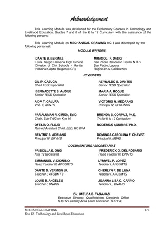Acknowledgement
This Learning Module was developed for the Exploratory Courses in Technology and
Livelihood Education, Grades 7 and 8 of the K to 12 Curriculum with the assistance of the
following persons:
This Learning Module on MECHANICAL DRAWING NC I was developed by the
following personnel:
MODULE WRITERS
DANTE B. BERMAS
Pres. Sergio Osmena High School
Division of City Schools - Manila
National Capital Region (NCR)
GIL P. CASUGA
Chief TESD Specialist
BERNADETTE S. AUDIJE
Senior TESD Specialist
AIDA T. GALURA
VSA II, ACNTS
PARALUMAN R. GIRON, Ed.D.
Chair, Sub-TWG on K to 10
OFELIA O. FLOJO
MIRASOL F. DASIG
San Pedro Relocation Center N H.S.
San Pedro, Laguna
Region IV-A, Calabarzon
REVIEWERS
REYNALDO S. DANTES
Senior TESD Specialist
MARIA A. ROQUE
Senior TESD Specialist
VICTORIO N. MEDRANO
Principal IV, SPRCNHS
BRENDA B. CORPUZ, Ph.D.
TA for K to 12 Curriculum
RODERICK AGUIRRE, Ph.D.
Retired Assistant Chief, EED, RO IV-A
BEATRIZ A. ADRIANO
Principal IV, ERVHS
PRISCILLA E. ONG
K to 12 Secretariat
DOMINGA CAROLINA F. CHAVEZ
Principal II, MBHS
DOCUMENTORS / SECRETARIAT
FREDERICK G. DEL ROSARIO
Head Teacher III, BNAHS
EMMANUEL V. DIONISIO LYMWEL P. LOPEZ
Head Teacher III, AFGBMTS Teacher I, AFGBMTS
DANTE D. VERMON JR. CHERLYN F. DE LUNA
Teacher I, AFGBMTS Teacher I, AFGBMTS
LOUIE B. ANGELES JOANNA LISA C. CARPIO
Teacher I, BNAHS Teacher I, , BNAHS
Dir. IMELDA B. TAGANAS
Executive Director, Qualifications Standards Office
K to 12 Learning Area Team Convenor, TLE/TVE
MECHANICAL DRAFTING 178
K to 12 - Technology and Livelihood Education
 