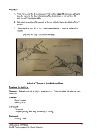 Procedure:
1. Press the head of the T-square against the working edge of the drawing table and
lean the pencil to the desired direction of the line inclined at more or less 60
degrees with the drawing table.
2. Maintain the position of the pencil while you glide lightly on the blade of the T-
square.
3. Draw the line from left to right rotating occasionally to produce uniform line
weights.
(Reverse this step if you are left-handed).
Using the T-Square to draw Horizontal lines
Drawing a Vertical Line
Directions: Below is a simple activity for you to work on. Practice the task following the given
procedure.
Materials:
 Drawing paper
 Masking tape
Instrument:
 T - Square
 Triangles (30 deg. x 60 deg. and 45 deg. x 45 deg.)
Equipment:
 Drawing Table
MECHANICAL DRAFTING 17
K to 12 - Technology and Livelihood Education
 