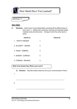 How Much Have You Learned?
Self-Check 1.2
TEXT TWIST
A. Directions: Under column A are jumbled letters coinciding with the different types of
forms used in drafting when requesting, receiving and inspecting needed
materials, tools and instruments. Arrange it to form the correct word or
words.
Column A Column B
1. ROIFYVT MNOENF 1.
2. RLVCDPYT EEEEIIR 2.
3. PRESO ROBRWIL 3.
4. SODEAR CUPREAH 4.
5. FITIMEON SIRUROQ 5.
Refer to the Answer Key. What is your score?
B. Direction: Describe briefly at least two (2) of your correct answers in Part A.
1.
______________________________________________________________.
2.
______________________________________________________________.
MECHANICAL DRAFTING 28
K to 12 - Technology and Livelihood Education
 