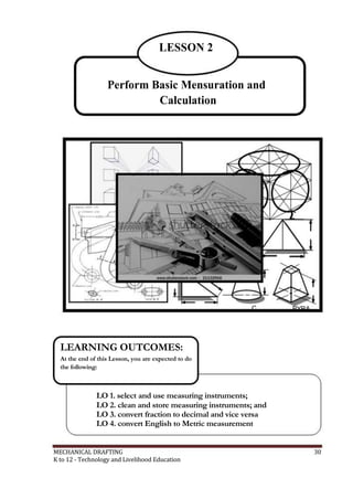 LESSON 2
Perform Basic Mensuration and
Calculation
C PYRA
LEARNING OUTCOMES:
At the end of this Lesson, you are expected to do
the following:
LO 1. select and use measuring instruments;
LO 2. clean and store measuring instruments; and
LO 3. convert fraction to decimal and vice versa
LO 4. convert English to Metric measurement
MECHANICAL DRAFTING 30
K to 12 - Technology and Livelihood Education
 