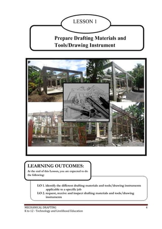 LESSON 1
Prepare Drafting Materials and
Tools/Drawing Instrument
LEARNING OUTCOMES:
At the end of this Lesson, you are expected to do
the following:
LO 1. identify the different drafting materials and tools/drawing instruments
applicable to a specific job
LO 2. request, receive and inspect drafting materials and tools/drawing
instruments
MECHANICAL DRAFTING 4
K to 12 - Technology and Livelihood Education
 