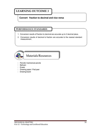 LEARNING OUTCOME 3
Convert fraction to decimal and vice versa
PERFORMANCE STANDARDS
1. Conversion results of fraction to decimal are accurate up to 2 decimal place.
2. Conversion results of decimal to fraction are accurate to the nearest standard
measurement.
Materials/Resources
 Pencils/ mechanical pencils
 Ball pen
 Eraser
 Drawing paper / Pad paer
 Drawing board
MECHANICAL DRAFTING 50
K to 12 - Technology and Livelihood Education
 