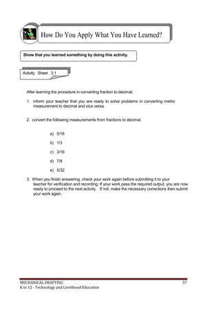 How Do You Apply What You Have Learned?
Show that you learned something by doing this activity.
Activity Sheet 3.1
After learning the procedure in converting fraction to decimal;
1. inform your teacher that you are ready to solve problems in converting metric
measurement to decimal and vice versa.
2. convert the following measurements from fractions to decimal.
a) 5/16
b) 1/3
c) 3/16
d) 7/8
e) 5/32
3. When you finish answering, check your work again before submitting it to your
teacher for verification and recording. If your work pass the required output, you are now
ready to proceed to the next activity. If not, make the necessary corrections then submit
your work again.
MECHANICAL DRAFTING 57
K to 12 - Technology and Livelihood Education
 