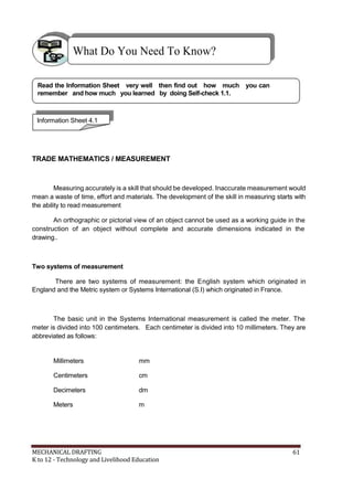 What Do You Need To Know?
Read the Information Sheet very well then find out how much you can
remember and how much you learned by doing Self-check 1.1.
Information Sheet 4.1
TRADE MATHEMATICS / MEASUREMENT
Measuring accurately is a skill that should be developed. Inaccurate measurement would
mean a waste of time, effort and materials. The development of the skill in measuring starts with
the ability to read measurement
An orthographic or pictorial view of an object cannot be used as a working guide in the
construction of an object without complete and accurate dimensions indicated in the
drawing..
Two systems of measurement
There are two systems of measurement: the English system which originated in
England and the Metric system or Systems International (S.I) which originated in France.
The basic unit in the Systems International measurement is called the meter. The
meter is divided into 100 centimeters. Each centimeter is divided into 10 millimeters. They are
abbreviated as follows:
Millimeters mm
Centimeters cm
Decimeters dm
Meters m
MECHANICAL DRAFTING 61
K to 12 - Technology and Livelihood Education
 