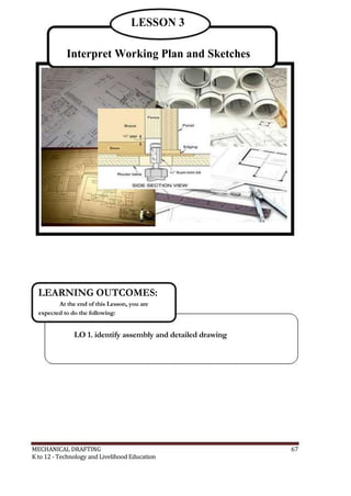 LESSON 3
Interpret Working Plan and Sketches
LEARNING OUTCOMES:
At the end of this Lesson, you are
expected to do the following:
LO 1. identify assembly and detailed drawing
MECHANICAL DRAFTING 67
K to 12 - Technology and Livelihood Education
 