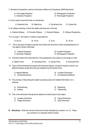 7. Standard of projection used by Americans, British and Canadians (ANSI Standard).
A. First-angle Projection B. Orthographic Projection
C. Diametric Projection D. Third-angle Projection
8. A line used to show the limits of a dimension.
A. Extension line B. Object line C. Dimension line D. Center line
9. An oblique drawing in which the depth axis lines are in full size.
A. Cabinet Oblique B. Cavalier Oblique C. General Oblique D. Oblique Perspective
10. In a scale 1: 20 meters, 5 meters is equivalent to:
A. 20 cm. B. 15 cm. C. 5 cm. D. 10 cm.
11. This is the type of oblique pictorial view where the dimension of the receding features of
the object is drawn half-scale.
A. Cabinet Projection B. Cavalier Projection
C. Isometric Projection D. Orthographic Projection
12. The point where the horizontal line in the perspective view seems to converge or meet.
A. Station Point B. Vanishing Point C. Center Point D. Piercing Point
13. Type of dimensioning that requires all dimension figures, except to angular contours, be
lettered between guide lines that are parallel to the dimension lines.
A. Aligned Method B. Location Dimension
C. Overall Dimension D. Uni-directional Method
14. The process of describing the object by placing sizes and related information on a
drawing.
A. Dimensioning B. Sectioning
B. Scaling D. Tolerancing
15. This is the dimension that gives the detail and overall sizes of the object.
A. Location dimension B. Figure Dimension
C. Shape dimension D. Size Dimension
B. Directions: Write the names of the kind of lines indicated by numbers 1 to 10. Place
your answer on a separate sheet of paper.
MECHANICAL DRAFTING 71
K to 12 - Technology and Livelihood Education
 
