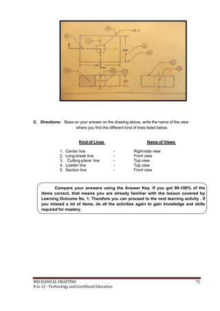 C. Directions: Base on your answer on the drawing above, write the name of the view
where you find the different kind of lines listed below.
Kind of Lines
1. Center line
2. Long-break line
3. Cutting-plane line
4. Leader line
5. Section line
Name of Views
- Right-side view
- Front view
- Top view
- Top view
- Front view
Compare your answers using the Answer Key. If you got 90-100% of the
items correct, that means you are already familiar with the lesson covered by
Learning Outcome No. 1. Therefore you can proceed to the next learning activity . If
you missed a lot of items, do all the activities again to gain knowledge and skills
required for mastery.
MECHANICAL DRAFTING 72
K to 12 - Technology and Livelihood Education
 