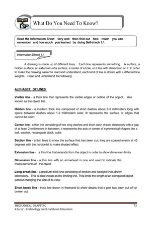 What Do You Need To Know?
Read the Information Sheet very well then find out how much you can
remember and how much you learned by doing Self-check 1.1.
Information Sheet 1.1
A drawing is made up of different lines. Each line represents something. A surface, a
hidden surface, an extension of a surface, a center of a hole, or a line with dimension on it. In order
to make the drawing easier to read and understand, each kind of line is drawn with a different line
weights. Read and understand the following.
ALPHABET OF LINES
Visible line - a thick line that represents the visible edges or outline of the object; also
known as the object line
Hidden line - a medium thick line composed of short dashes about 2-3 millimeters long with
space between dashes about 1-2 millimeters wide; itt represents the surface or edges that
cannot be seen
Center line - a thin line consisting of two long dashes and short dash drawn alternately with a gap
of at least 2 millimeters in between; it represents the axis or center of symmetrical shapes like a
ball, washer, rectangular block, cube
Section line - a thin lines to show the surface that has been cut; they are spaced evenly at 45
degrees with the horizontal to make shaded effect
Extension line - a thin line that extends from the object in order to show dimension limits
Dimension line - a thin line with an arrowhead in one end used to indicate the
measurements of the object
Long-break line - a medium thick line consisting of broken and straight lines drawn
alternately. This is also known as the limiting line. This limits the length of an elongated object
without changing the size of its view.
Short-break line - thick line drawn in freehand to show details that a part has been cut off or
broken out.
MECHANICAL DRAFTING 73
K to 12 - Technology and Livelihood Education
 