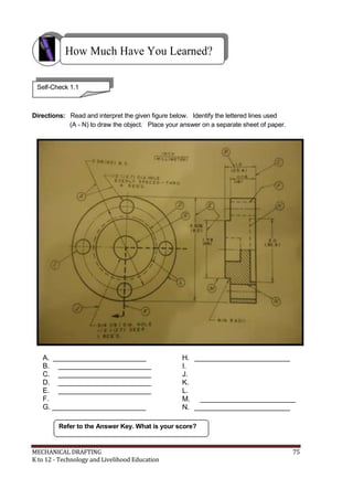 How Much Have You Learned?
Self-Check 1.1
Directions: Read and interpret the given figure below. Identify the lettered lines used
(A - N) to draw the object. Place your answer on a separate sheet of paper.
A. ________________________
B. ________________________
C. ________________________
D. ________________________
E. ________________________
F.
G. ________________________
H. _________________________
I.
J.
K.
L.
M. _________________________
N. _________________________
Refer to the Answer Key. What is your score?
MECHANICAL DRAFTING 75
K to 12 - Technology and Livelihood Education
 