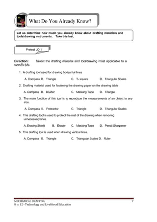 What Do You Already Know?
Let us determine how much you already know about drafting materials and
tools/drawing instruments. Take this test.
Pretest LO 1
Direction: Select the drafting material and tool/drawing most applicable to a
specific job.
1. A drafting tool used for drawing horizontal lines
A. Compass B. Triangle C. T- square D. Triangular Scales
2. Drafting material used for fastening the drawing paper on the drawing table
A. Compass B. Divider C. Masking Tape D. Triangle
3. The main function of this tool is to reproduce the measurements of an object to any
size.
A. Compass B. Protractor C. Triangle D. Triangular Scales
4. This drafting tool is used to protect the rest of the drawing when removing
unnecessary lines.
A. Erasing Shield B. Eraser C. Masking Tape D. Pencil Sharpener
5. This drafting tool is used when drawing vertical lines.
A. Compass B. Triangle C. Triangular Scales D. Ruler
MECHANICAL DRAFTING 7
K to 12 - Technology and Livelihood Education
 