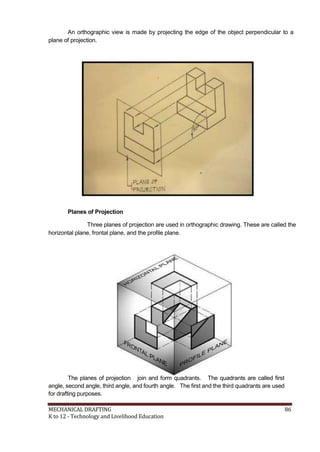 An orthographic view is made by projecting the edge of the object perpendicular to a
plane of projection.
Planes of Projection
Three planes of projection are used in orthographic drawing. These are called the
horizontal plane, frontal plane, and the profile plane.
The planes of projection join and form quadrants. The quadrants are called first
angle, second angle, third angle, and fourth angle. The first and the third quadrants are used
for drafting purposes.
MECHANICAL DRAFTING 86
K to 12 - Technology and Livelihood Education
 