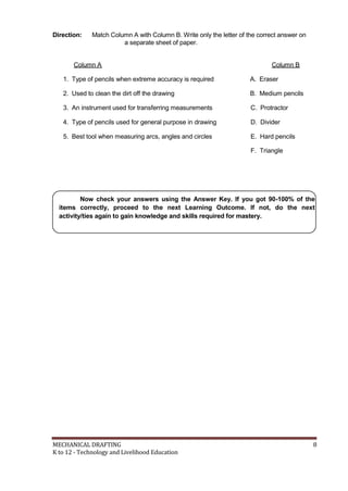 Direction: Match Column A with Column B. Write only the letter of the correct answer on
a separate sheet of paper.
Column A Column B
1. Type of pencils when extreme accuracy is required A. Eraser
2. Used to clean the dirt off the drawing B. Medium pencils
3. An instrument used for transferring measurements C. Protractor
4. Type of pencils used for general purpose in drawing D. Divider
5. Best tool when measuring arcs, angles and circles E. Hard pencils
F. Triangle
Now check your answers using the Answer Key. If you got 90-100% of the
items correctly, proceed to the next Learning Outcome. If not, do the next
activity/ties again to gain knowledge and skills required for mastery.
MECHANICAL DRAFTING 8
K to 12 - Technology and Livelihood Education
 