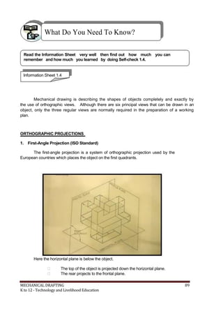 What Do You Need To Know?
Read the Information Sheet very well then find out how much you can
remember and how much you learned by doing Self-check 1.4.
Information Sheet 1.4
Mechanical drawing is describing the shapes of objects completely and exactly by
the use of orthographic views. Although there are six principal views that can be drawn in an
object, only the three regular views are normally required in the preparation of a working
plan.
ORTHOGRAPHIC PROJECTIONS
1. First-Angle Projection (ISO Standard)
The first-angle projection is a system of orthographic projection used by the
European countries which places the object on the first quadrants.
Here the horizontal plane is below the object.
 The top of the object is projected down the horizontal plane.
 The rear projects to the frontal plane.
MECHANICAL DRAFTING 89
K to 12 - Technology and Livelihood Education
 