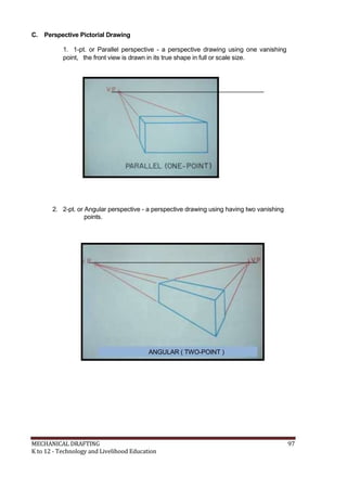 C. Perspective Pictorial Drawing
1. 1-pt. or Parallel perspective - a perspective drawing using one vanishing
point, the front view is drawn in its true shape in full or scale size.
2. 2-pt. or Angular perspective - a perspective drawing using having two vanishing
points.
ANGULAR ( TWO-POINT )
MECHANICAL DRAFTING 97
K to 12 - Technology and Livelihood Education
 