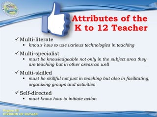 Region III
DIVISION OF BATAAN
Attributes of the
K to 12 Teacher
 Multi-literate
 knows how to use various technologies in teaching
 Multi-specialist
 must be knowledgeable not only in the subject area they
are teaching but in other areas as well
 Multi-skilled
 must be skillful not just in teaching but also in facilitating,
organizing groups and activities
 Self-directed
 must know how to initiate action
 