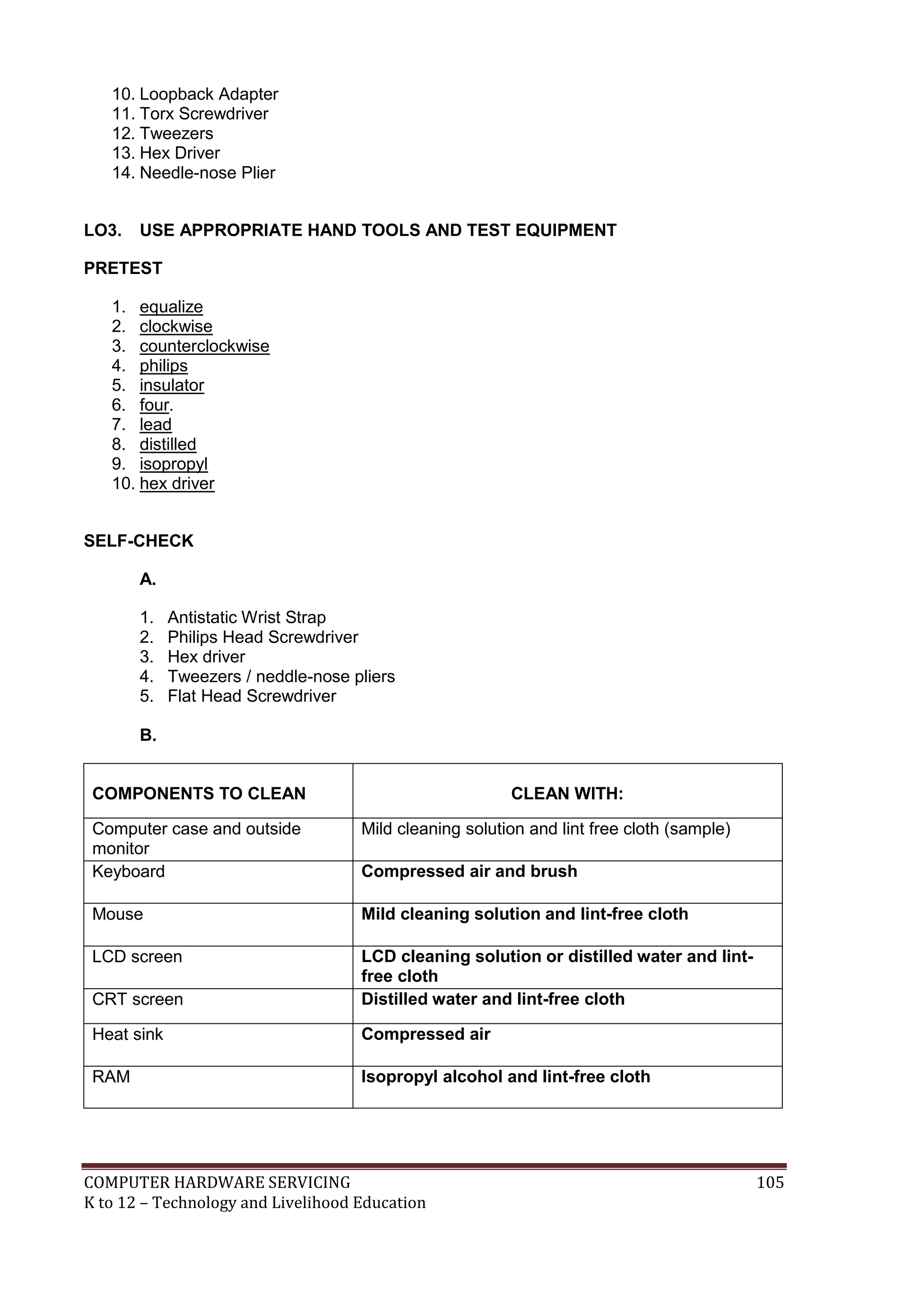 COMPUTER HARDWARE SERVICING 105
K to 12 – Technology and Livelihood Education
10. Loopback Adapter
11. Torx Screwdriver
12. Tweezers
13. Hex Driver
14. Needle-nose Plier
LO3. USE APPROPRIATE HAND TOOLS AND TEST EQUIPMENT
PRETEST
1. equalize
2. clockwise
3. counterclockwise
4. philips
5. insulator
6. four.
7. lead
8. distilled
9. isopropyl
10. hex driver
SELF-CHECK
A.
1. Antistatic Wrist Strap
2. Philips Head Screwdriver
3. Hex driver
4. Tweezers / neddle-nose pliers
5. Flat Head Screwdriver
B.
COMPONENTS TO CLEAN CLEAN WITH:
Computer case and outside
monitor
Mild cleaning solution and lint free cloth (sample)
Keyboard Compressed air and brush
Mouse Mild cleaning solution and lint-free cloth
LCD screen LCD cleaning solution or distilled water and lint-
free cloth
CRT screen Distilled water and lint-free cloth
Heat sink Compressed air
RAM Isopropyl alcohol and lint-free cloth
 