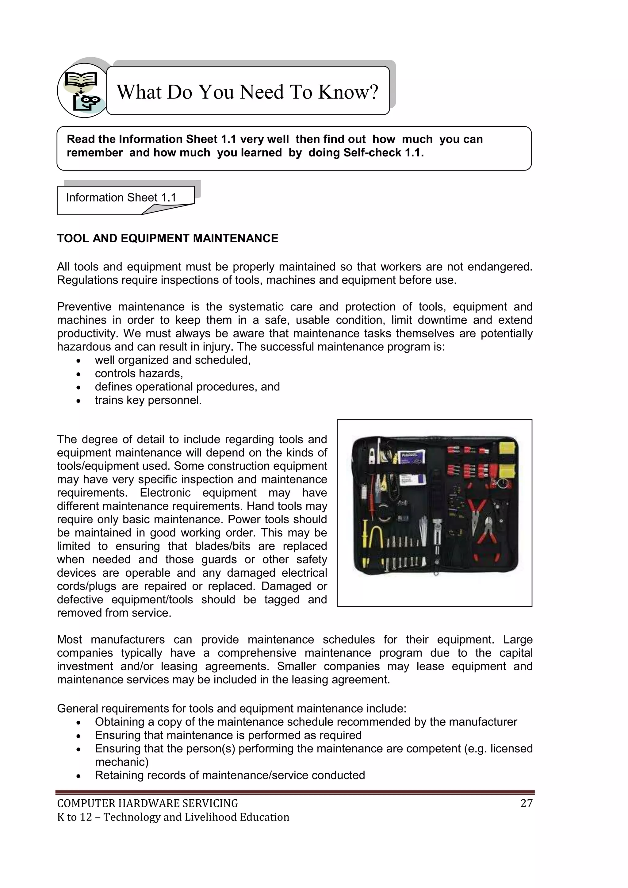 COMPUTER HARDWARE SERVICING 27
K to 12 – Technology and Livelihood Education
TOOL AND EQUIPMENT MAINTENANCE
All tools and equipment must be properly maintained so that workers are not endangered.
Regulations require inspections of tools, machines and equipment before use.
Preventive maintenance is the systematic care and protection of tools, equipment and
machines in order to keep them in a safe, usable condition, limit downtime and extend
productivity. We must always be aware that maintenance tasks themselves are potentially
hazardous and can result in injury. The successful maintenance program is:
 well organized and scheduled,
 controls hazards,
 defines operational procedures, and
 trains key personnel.
The degree of detail to include regarding tools and
equipment maintenance will depend on the kinds of
tools/equipment used. Some construction equipment
may have very specific inspection and maintenance
requirements. Electronic equipment may have
different maintenance requirements. Hand tools may
require only basic maintenance. Power tools should
be maintained in good working order. This may be
limited to ensuring that blades/bits are replaced
when needed and those guards or other safety
devices are operable and any damaged electrical
cords/plugs are repaired or replaced. Damaged or
defective equipment/tools should be tagged and
removed from service.
Most manufacturers can provide maintenance schedules for their equipment. Large
companies typically have a comprehensive maintenance program due to the capital
investment and/or leasing agreements. Smaller companies may lease equipment and
maintenance services may be included in the leasing agreement.
General requirements for tools and equipment maintenance include:
 Obtaining a copy of the maintenance schedule recommended by the manufacturer
 Ensuring that maintenance is performed as required
 Ensuring that the person(s) performing the maintenance are competent (e.g. licensed
mechanic)
 Retaining records of maintenance/service conducted
What Do You Need To Know?
Information Sheet 1.1
Read the Information Sheet 1.1 very well then find out how much you can
remember and how much you learned by doing Self-check 1.1.
 