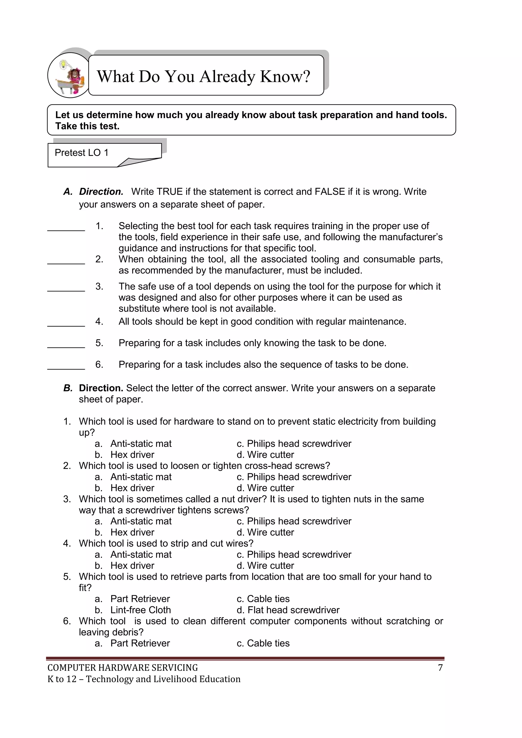 COMPUTER HARDWARE SERVICING 7
K to 12 – Technology and Livelihood Education
A. Direction. Write TRUE if the statement is correct and FALSE if it is wrong. Write
your answers on a separate sheet of paper.
_______ 1. Selecting the best tool for each task requires training in the proper use of
the tools, field experience in their safe use, and following the manufacturer’s
guidance and instructions for that specific tool.
_______ 2. When obtaining the tool, all the associated tooling and consumable parts,
as recommended by the manufacturer, must be included.
_______ 3. The safe use of a tool depends on using the tool for the purpose for which it
was designed and also for other purposes where it can be used as
substitute where tool is not available.
_______ 4. All tools should be kept in good condition with regular maintenance.
_______ 5. Preparing for a task includes only knowing the task to be done.
_______ 6. Preparing for a task includes also the sequence of tasks to be done.
B. Direction. Select the letter of the correct answer. Write your answers on a separate
sheet of paper.
1. Which tool is used for hardware to stand on to prevent static electricity from building
up?
a. Anti-static mat c. Philips head screwdriver
b. Hex driver d. Wire cutter
2. Which tool is used to loosen or tighten cross-head screws?
a. Anti-static mat c. Philips head screwdriver
b. Hex driver d. Wire cutter
3. Which tool is sometimes called a nut driver? It is used to tighten nuts in the same
way that a screwdriver tightens screws?
a. Anti-static mat c. Philips head screwdriver
b. Hex driver d. Wire cutter
4. Which tool is used to strip and cut wires?
a. Anti-static mat c. Philips head screwdriver
b. Hex driver d. Wire cutter
5. Which tool is used to retrieve parts from location that are too small for your hand to
fit?
a. Part Retriever c. Cable ties
b. Lint-free Cloth d. Flat head screwdriver
6. Which tool is used to clean different computer components without scratching or
leaving debris?
a. Part Retriever c. Cable ties
What Do You Already Know?
Pretest LO 1
Let us determine how much you already know about task preparation and hand tools.
Take this test.
 